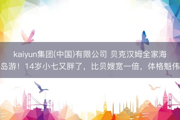 kaiyun集团(中国)有限公司 贝克汉姆全家海岛游！14岁小七又胖了，比贝嫂宽一倍，体格魁伟