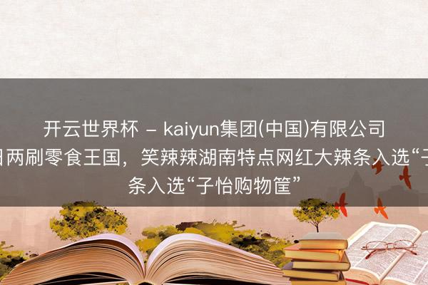 开云世界杯 - kaiyun集团(中国)有限公司 章子怡一日两刷零食王国,笑辣辣湖南特点网红大辣条入选“子怡购物筐”