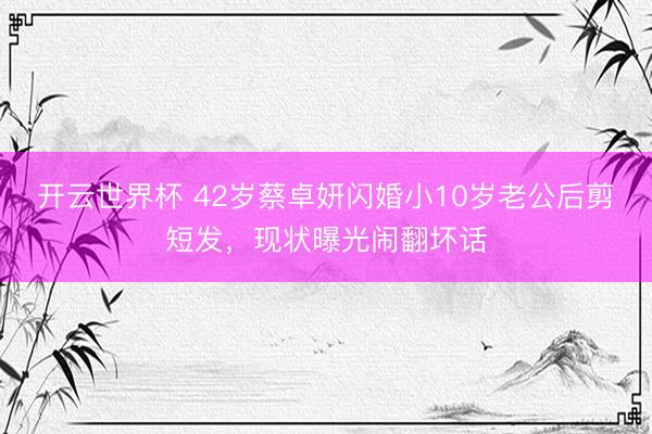 开云世界杯 42岁蔡卓妍闪婚小10岁老公后剪短发，现状曝光闹翻坏话