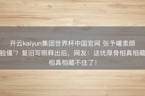 开云kaiyun集团世界杯中国官网 张予曦素颜曾被嘲‘脸僵’？复旧写照释出后，网友：这优厚骨相真相藏不住了！