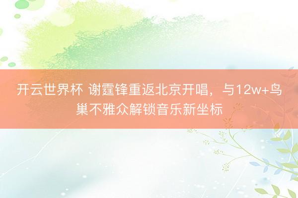 开云世界杯 谢霆锋重返北京开唱，与12w+鸟巢不雅众解锁音乐新坐标