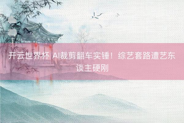 开云世界杯 AI裁剪翻车实锤！综艺套路遭艺东谈主硬刚