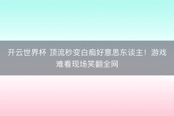 开云世界杯 顶流秒变白痴好意思东谈主！游戏难看现场笑翻全网