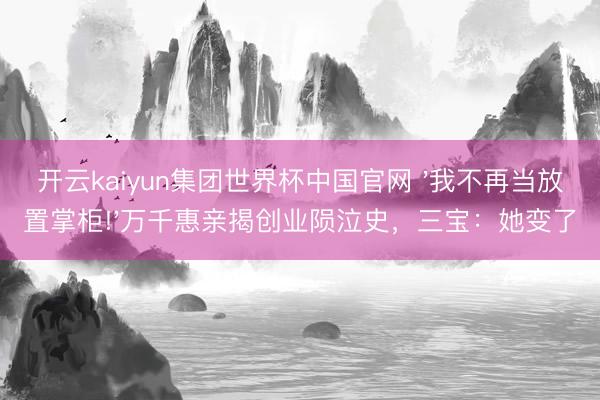 开云kaiyun集团世界杯中国官网 '我不再当放置掌柜!'万千惠亲揭创业陨泣史，三宝：她变了