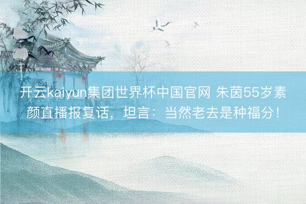 开云kaiyun集团世界杯中国官网 朱茵55岁素颜直播报复话，坦言：当然老去是种福分！