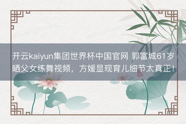 开云kaiyun集团世界杯中国官网 郭富城61岁晒父女练舞视频,方媛显现育儿细节太真正!