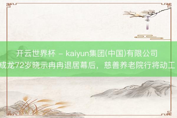 开云世界杯 - kaiyun集团(中国)有限公司 成龙72岁晓示冉冉退居幕后,慈善养老院行将动工!