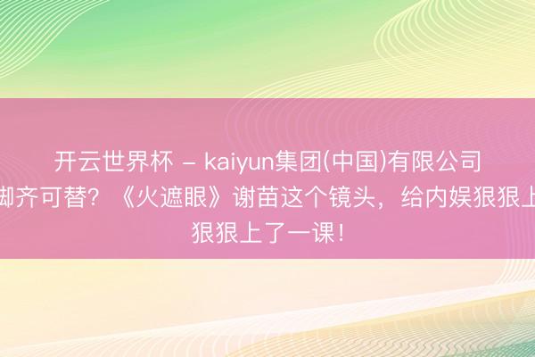 开云世界杯 - kaiyun集团(中国)有限公司 从新到脚齐可替？《火遮眼》谢苗这个镜头，给内娱狠狠上了一课！