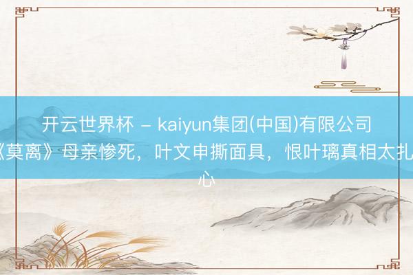 开云世界杯 - kaiyun集团(中国)有限公司 《莫离》母亲惨死，叶文申撕面具，恨叶璃真相太扎心