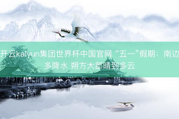 开云kaiyun集团世界杯中国官网 “五一”假期：南边多降水 朔方大部晴到多云