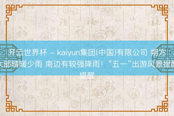 开云世界杯 - kaiyun集团(中国)有限公司 朔方大部晴暖少雨 南边有较强降雨！“五一”出游风景提醒