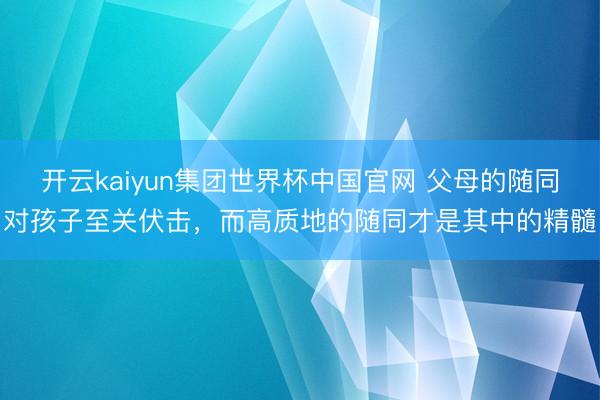 开云kaiyun集团世界杯中国官网 父母的随同对孩子至关伏击,而高质地的随同才是其中的精髓