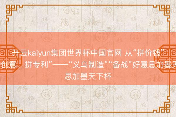 开云kaiyun集团世界杯中国官网 从“拼价钱”到“拼创意、拼专利”——“义乌制造”“备战”好意思加墨天下杯