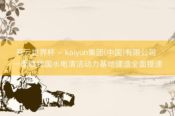 开云世界杯 - kaiyun集团(中国)有限公司 一季度我国水电清洁动力基地建造全面提速