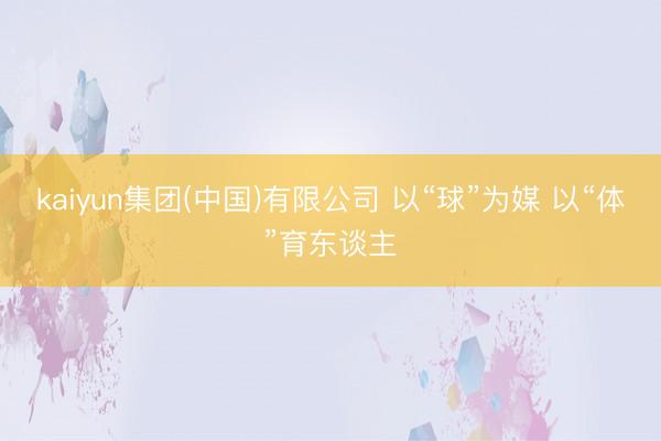 kaiyun集团(中国)有限公司 以“球”为媒 以“体”育东谈主