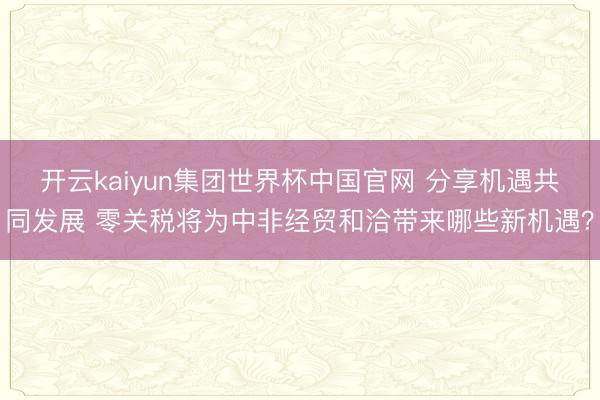 开云kaiyun集团世界杯中国官网 分享机遇共同发展 零关税将为中非经贸和洽带来哪些新机遇？