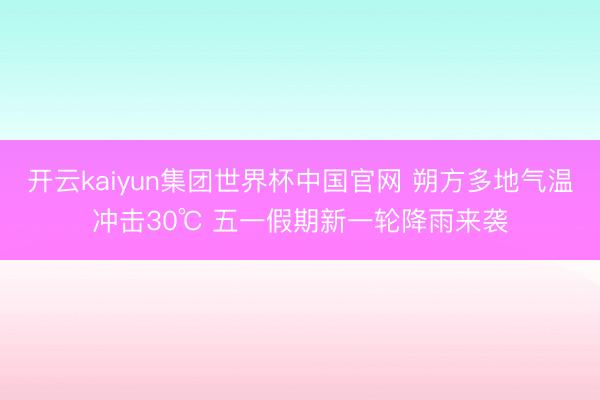 开云kaiyun集团世界杯中国官网 朔方多地气温冲击30℃ 五一假期新一轮降雨来袭
