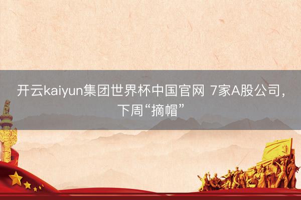 开云kaiyun集团世界杯中国官网 7家A股公司，下周“摘帽”