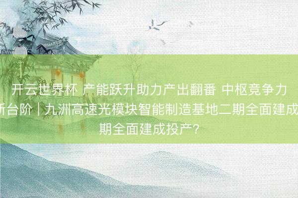 开云世界杯 产能跃升助力产出翻番 中枢竞争力迈上新台阶 | 九洲高速光模块智能制造基地二期全面建成投产？