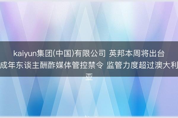 kaiyun集团(中国)有限公司 英邦本周将出台未成年东谈主酬酢媒体管控禁令 监管力度超过澳大利亚