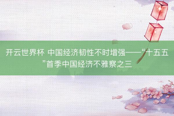 开云世界杯 中国经济韧性不时增强——“十五五”首季中国经济不雅察之三