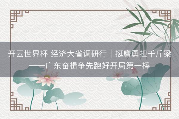 开云世界杯 经济大省调研行|挺膺勇担千斤梁——广东奋楫争先跑好开局第一棒