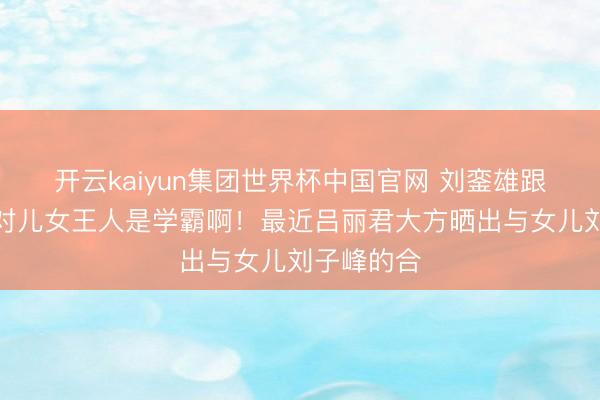 开云kaiyun集团世界杯中国官网 刘銮雄跟吕丽君一对儿女王人是学霸啊!最近吕丽君大方晒出与女儿刘子峰的合