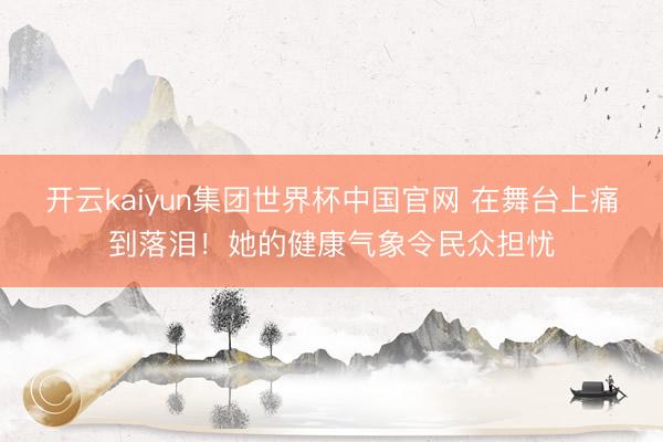 开云kaiyun集团世界杯中国官网 在舞台上痛到落泪!她的健康气象令民众担忧