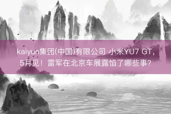 kaiyun集团(中国)有限公司 小米YU7 GT，5月见！雷军在北京车展露馅了哪些事？