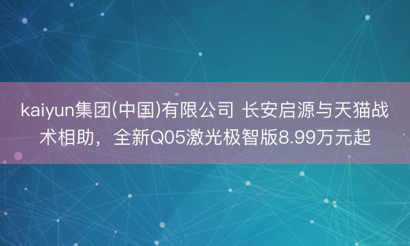 kaiyun集团(中国)有限公司 长安启源与天猫战术相助,全新Q05激光极智版8.99万元起