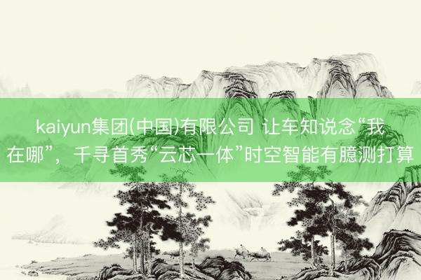 kaiyun集团(中国)有限公司 让车知说念“我在哪”，千寻首秀“云芯一体”时空智能有臆测打算