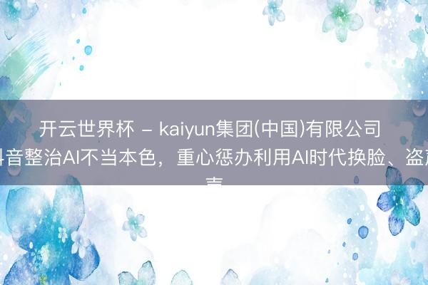 开云世界杯 - kaiyun集团(中国)有限公司 抖音整治AI不当本色,重心惩办利用AI时代换脸、盗声