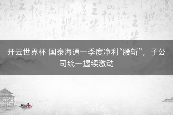 开云世界杯 国泰海通一季度净利“腰斩”，子公司统一握续激动