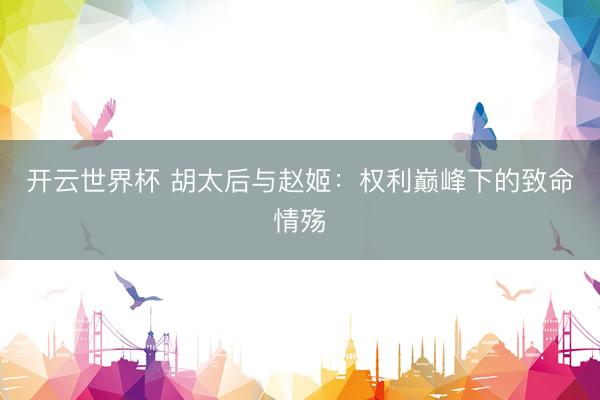 开云世界杯 胡太后与赵姬：权利巅峰下的致命情殇