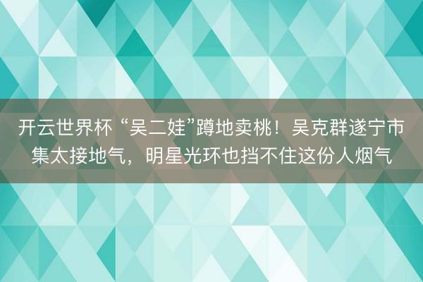 开云世界杯 “吴二娃”蹲地卖桃!吴克群遂宁市集太接地气,明星光环也挡不住这份人烟气