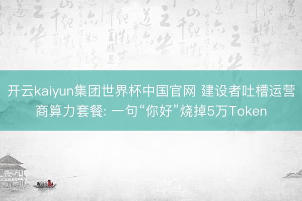 开云kaiyun集团世界杯中国官网 建设者吐槽运营商算力套餐: 一句“你好”烧掉5万Token