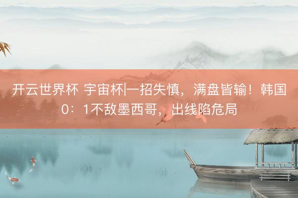 开云世界杯 宇宙杯|一招失慎，满盘皆输！韩国0：1不敌墨西哥，出线陷危局