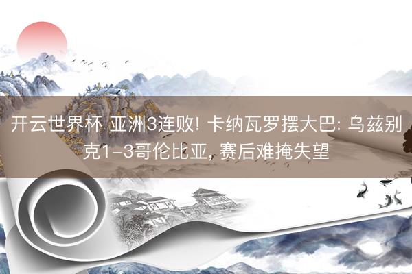 开云世界杯 亚洲3连败! 卡纳瓦罗摆大巴: 乌兹别克1-3哥伦比亚, 赛后难掩失望
