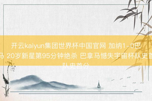 开云kaiyun集团世界杯中国官网 加纳1-0巴拿马 20岁新星第95分钟绝杀 巴拿马憾失宇宙杯队史首分