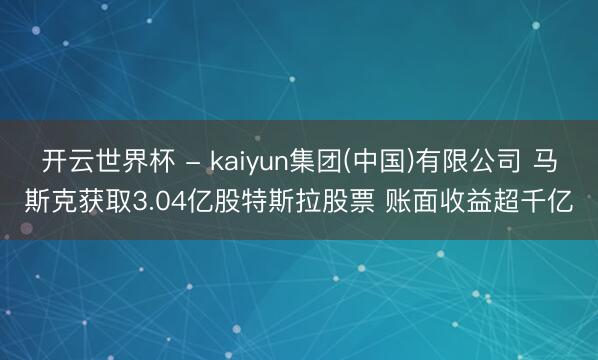 开云世界杯 - kaiyun集团(中国)有限公司 马斯克获取3.04亿股特斯拉股票 账面收益超千亿