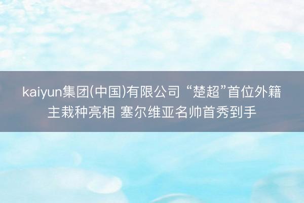 kaiyun集团(中国)有限公司 “楚超”首位外籍主栽种亮相 塞尔维亚名帅首秀到手