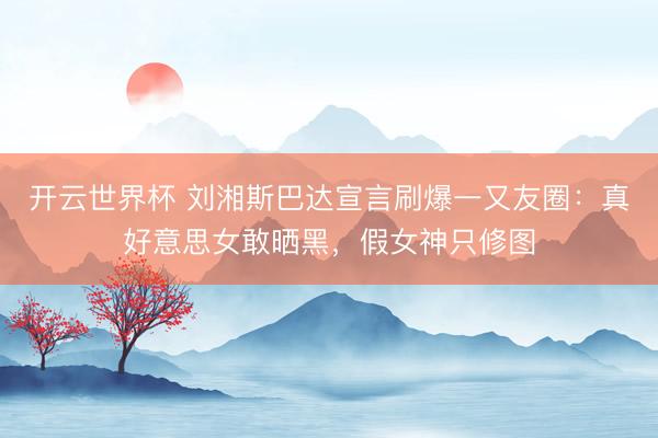 开云世界杯 刘湘斯巴达宣言刷爆一又友圈：真好意思女敢晒黑，假女神只修图