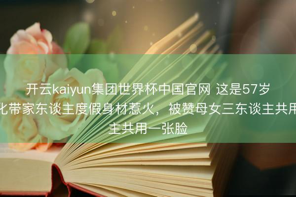 开云kaiyun集团世界杯中国官网 这是57岁?严正化带家东谈主度假身材惹火,被赞母女三东谈主共用一张脸
