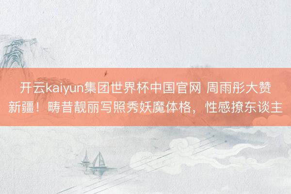 开云kaiyun集团世界杯中国官网 周雨彤大赞新疆!畴昔靓丽写照秀妖魔体格,性感撩东谈主