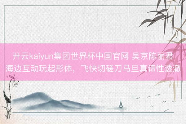开云kaiyun集团世界杯中国官网 吴京陈丽君海边互动玩起形体,飞快切磋刀马旦真谛性透澈